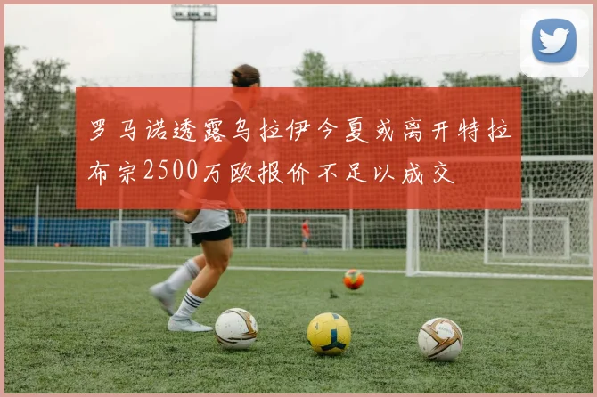 罗马诺透露乌拉伊今夏或离开特拉布宗2500万欧报价不足以成交