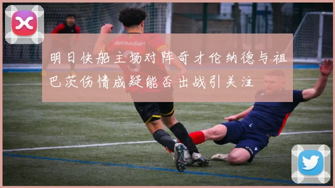 明日快船主场对阵奇才伦纳德与祖巴茨伤情成疑能否出战引关注