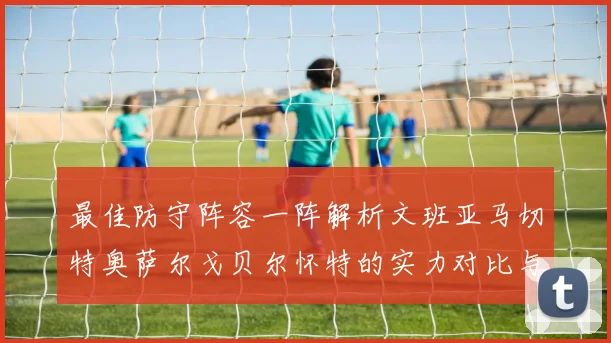 最佳防守阵容一阵解析文班亚马切特奥萨尔戈贝尔怀特的实力对比与展望
