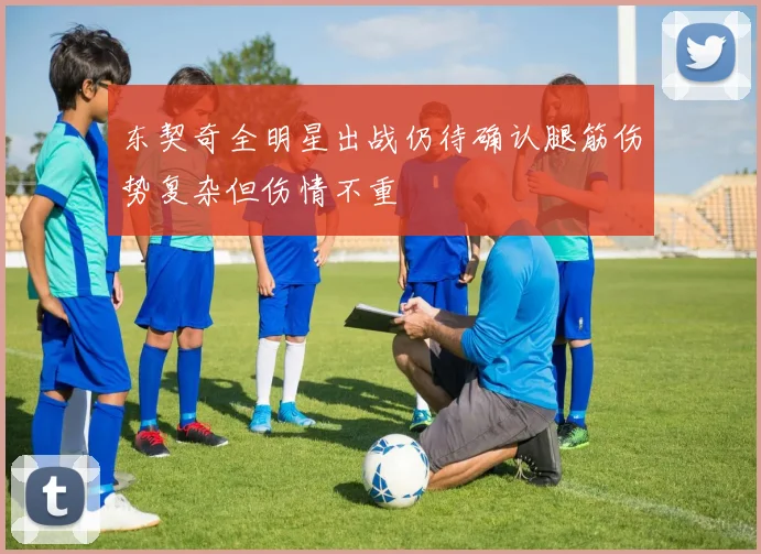 东契奇全明星出战仍待确认腿筋伤势复杂但伤情不重