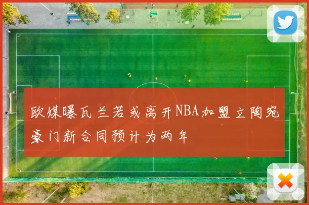 欧媒曝瓦兰若或离开NBA加盟立陶宛豪门新合同预计为两年