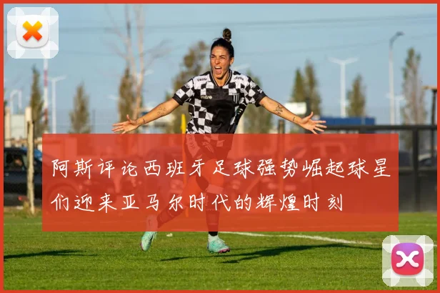 阿斯评论西班牙足球强势崛起球星们迎来亚马尔时代的辉煌时刻