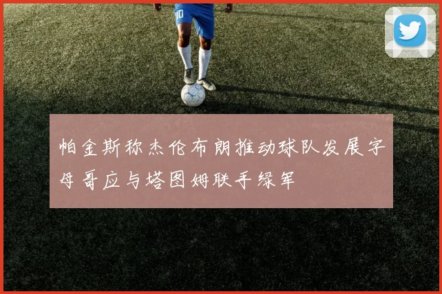 帕金斯称杰伦布朗推动球队发展字母哥应与塔图姆联手绿军