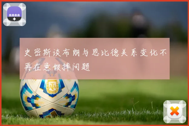 史密斯谈布朗与恩比德关系变化不再在意假摔问题