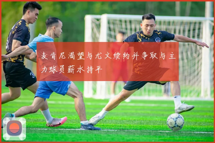 麦肯尼渴望与尤文续约并争取与主力球员薪水持平
