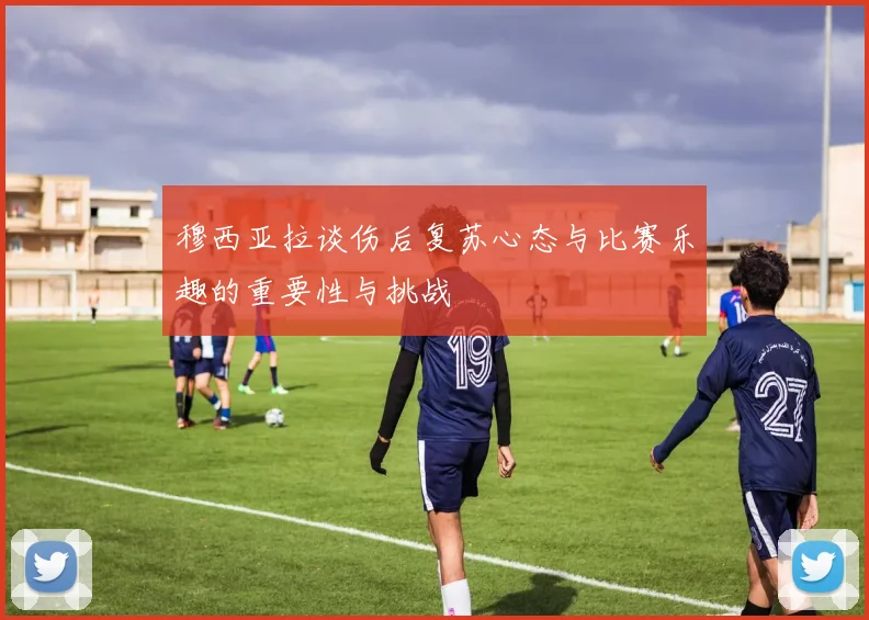 穆西亚拉谈伤后复苏心态与比赛乐趣的重要性与挑战