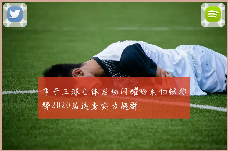 华子三球合体后场闪耀哈利伯顿称赞2020届选秀实力超群