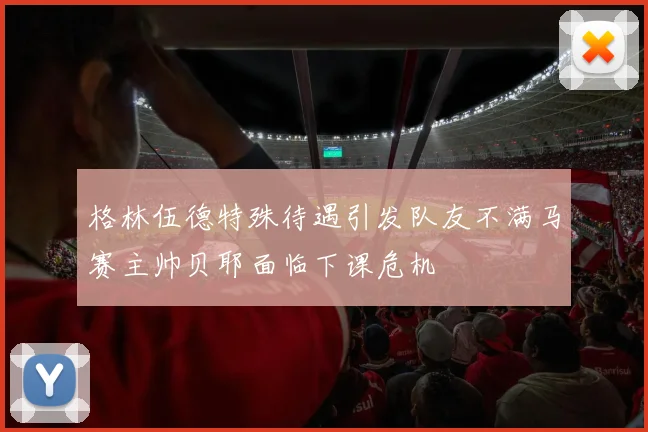 格林伍德特殊待遇引发队友不满马赛主帅贝耶面临下课危机