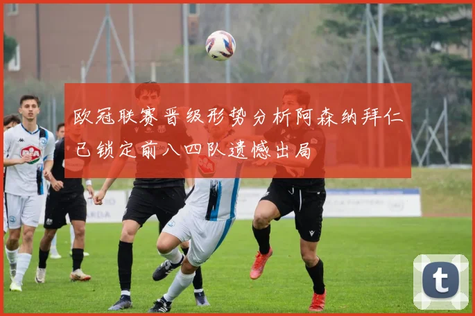 欧冠联赛晋级形势分析阿森纳拜仁已锁定前八四队遗憾出局