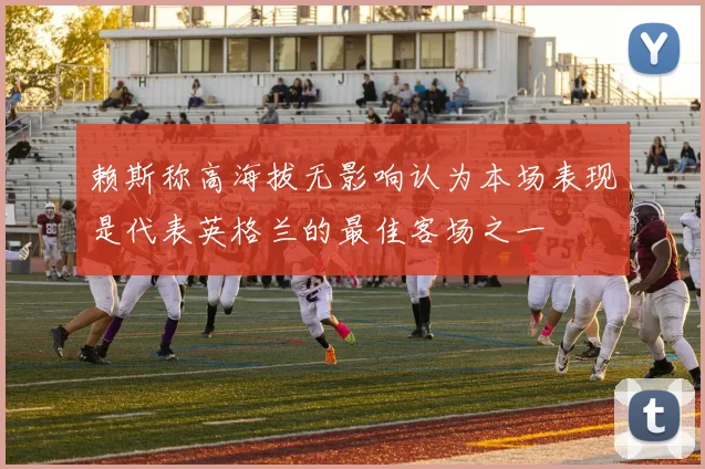 赖斯称高海拔无影响认为本场表现是代表英格兰的最佳客场之一