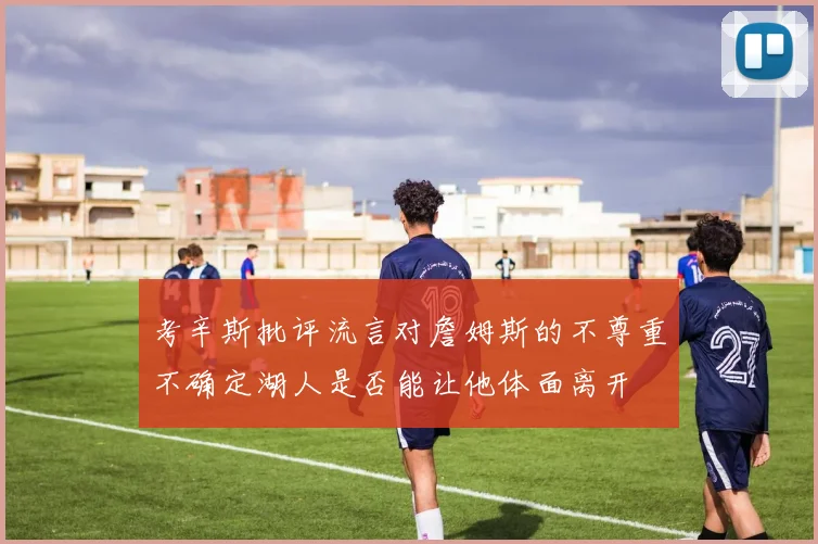 考辛斯批评流言对詹姆斯的不尊重不确定湖人是否能让他体面离开