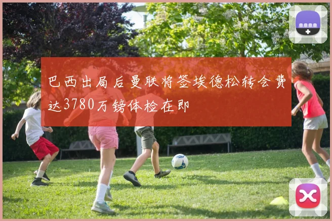 巴西出局后曼联将签埃德松转会费达3780万镑体检在即